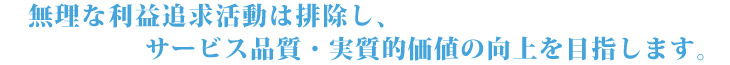 無理な利益追求活動は排除し、サービス品質・実質的価値の向上を目指します。